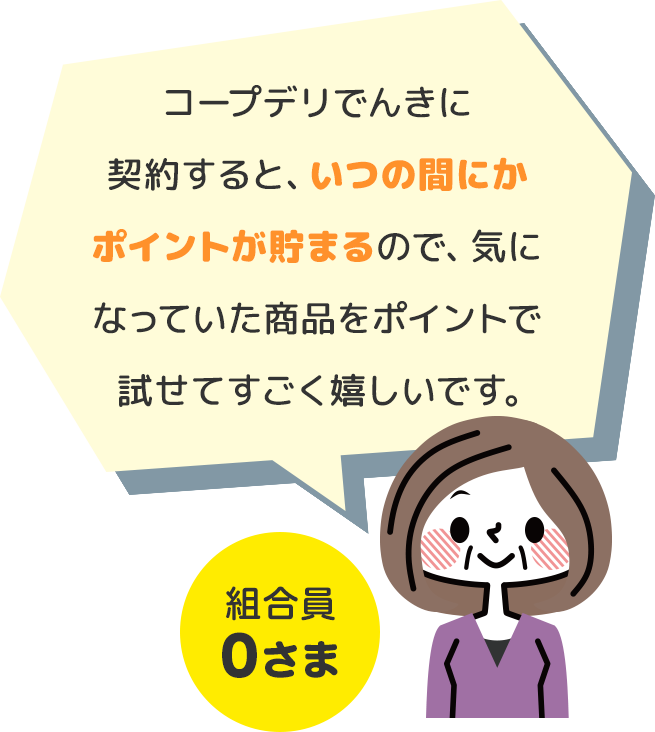 コープデリでんきに契約すると、いつの間にかポイントが貯まるので、気になっていた商品をポイントで試せてすごく嬉しいです。 組合員0さま