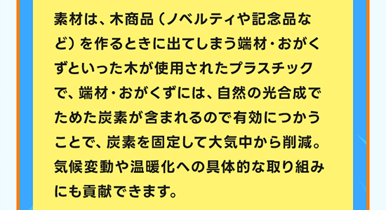 素材は、木商品（ノベルティや記念品など）を作るときに出てしまう端材・おがくずといった木が使用されたプラスチックで、端材・おがくずには、自然の光合成でためた炭素が含まれるので有効につかうことで、炭素を固定して大気中から削減。気候変動や温暖化への具体的な取り組みにも貢献できます。