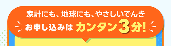 家計にも、地球にも、やさしいエネルギー お申し込みはカンタン3分！