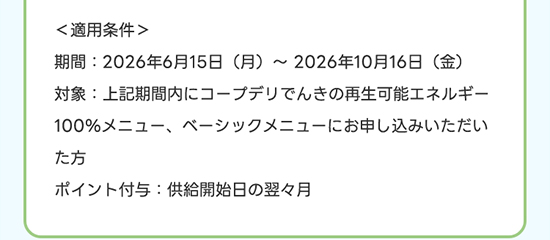 ＜適用条件＞ 期間：2026年6月15日（月）～2027年10月16日（金） 対象：上記期間内にコープデリでんきの再生可能エネルギー100%メニュー、ベーシックメニューお申し込みいただいた方 ポイント付与：供給開始日の翌々月