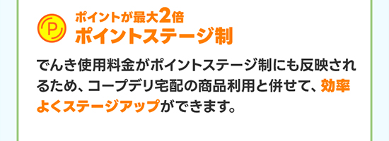 ポイントが最大2倍ポイントステージ制 でんき使用料金がポイントステージ制にも反映されるため、コープデリ宅配の商品利用と併せて、効率よくステージアップができます。