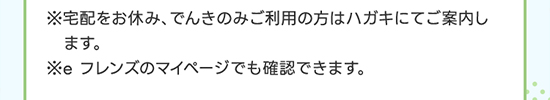 ※宅配をお休み、でんき・ガスのみご利用の方はハガキにてご案内します。※e フレンズのマイページでも確認できます。