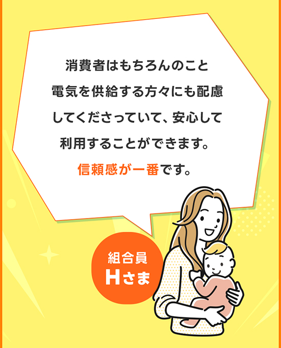 消費者はもちろんのこと電気を供給する方々にも配慮してくださっていて、安心して利用することができます。信頼感が一番です。 組合員Hさま