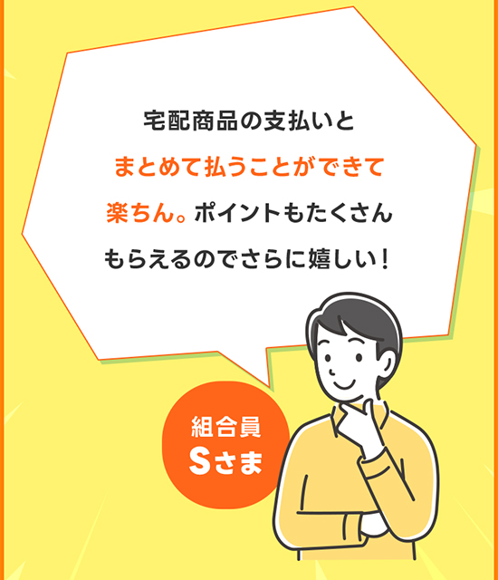 宅配商品の支払いとまとめて払うことができて楽ちん。ポイントもたくさんもらえるのでさらに嬉しい！ 組合員Sさま