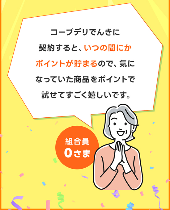 コープデリでんき・ガスに契約すると、いつの間にかポイントが貯まるので、気になっていた商品をポイントで試せてすごく嬉しいです。 組合員0さま