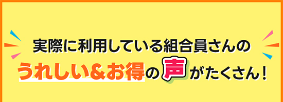 実際に利用している組合員さんのうれしい＆お得の声がたくさん！