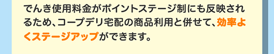 でんき使用料金がポイントステージ制にも反映されるため、コープデリ宅配の商品利用と併せて、効率よくステージアップができます。