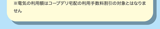 ※電気・ガス利用額はコープデリ宅配の利用手数料割引の対象とはなりません