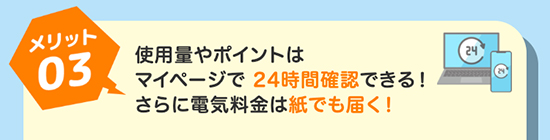 メリット03 使用量やポイントはマイページで24時間確認できる！さらに電気料金は紙でも届く！