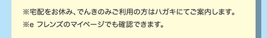 ※宅配をお休み、でんき・ガスのみご利用の方はハガキにてご案内します。※e フレンズのマイページでも確認できます。