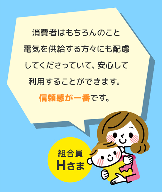 消費者はもちろんのこと電気を供給する方々にも配慮してくださっていて、安心して利用することができます。信頼感が一番です。 組合員Hさま