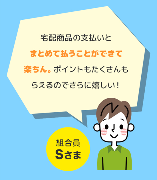 宅配商品の支払いとまとめて払うことができて楽ちん。ポイントもたくさんもらえるのでさらに嬉しい！ 組合員Sさま