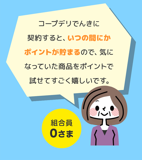 コープデリでんき・ガスに契約すると、いつの間にかポイントが貯まるので、気になっていた商品をポイントで試せてすごく嬉しいです。 組合員0さま