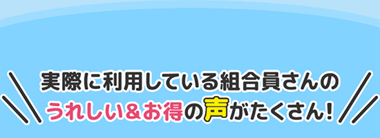 実際に利用している組合員さんのうれしい＆お得の声がたくさん！