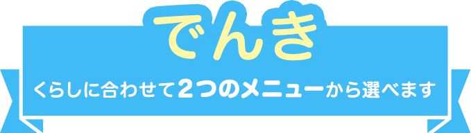 でんき くらしに合わせて2つのメニューから選べます