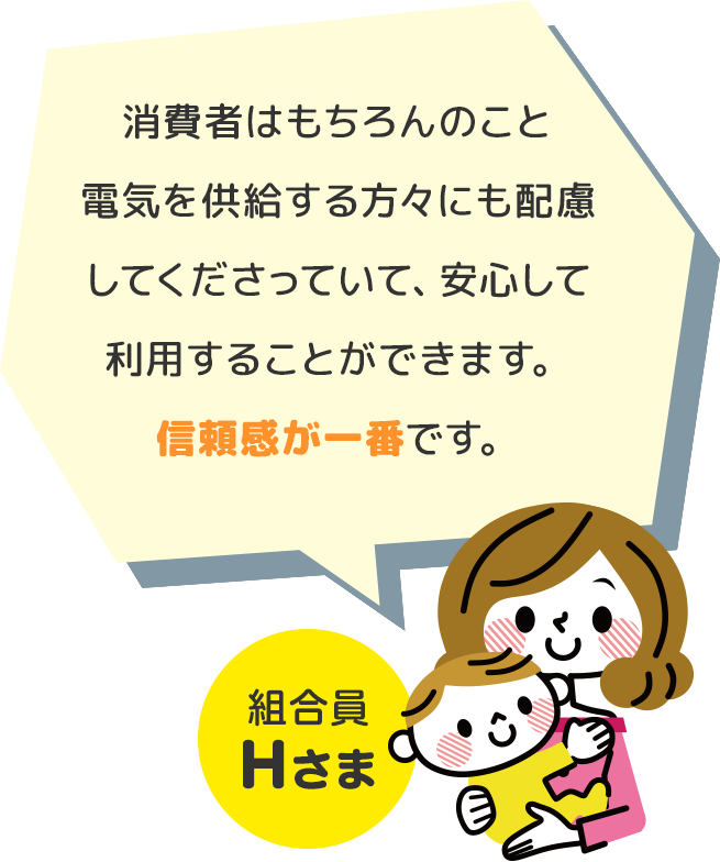 消費者はもちろんのこと電気を供給する方々にも配慮してくださっていて、安心して利用することができます。信頼感が一番です。 組合員Hさま