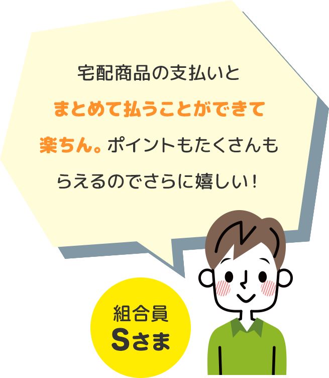 宅配商品の支払いとまとめて払うことができて楽ちん。ポイントもたくさんもらえるのでさらに嬉しい！ 組合員Sさま