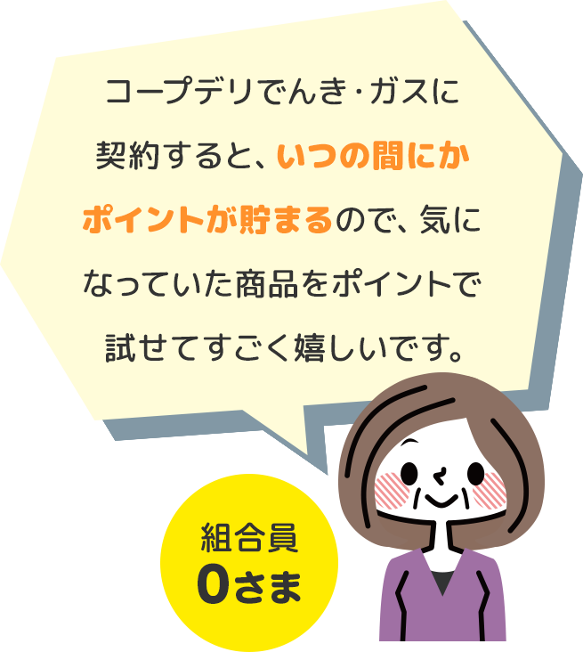 コープデリでんき・ガスに契約すると、いつの間にかポイントが貯まるので、気になっていた商品をポイントで試せてすごく嬉しいです。 組合員0さま